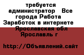 требуется администратор - Все города Работа » Заработок в интернете   . Ярославская обл.,Ярославль г.